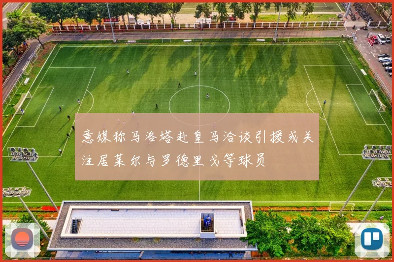意媒称马洛塔赴皇马洽谈引援或关注居莱尔与罗德里戈等球员