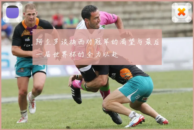 阿圭罗谈梅西对冠军的渴望与最后一届世界杯的全力以赴