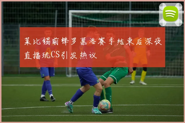 莱比锡前锋罗慕洛赛季结束后深夜直播玩CS引发热议