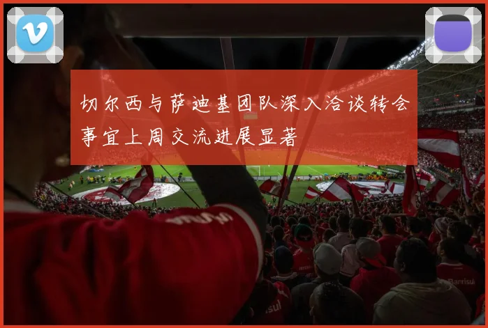 切尔西与萨迪基团队深入洽谈转会事宜上周交流进展显著