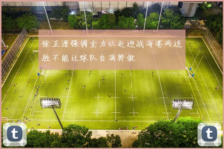徐正源强调全力以赴迎战海港两连胜不能让球队自满骄傲