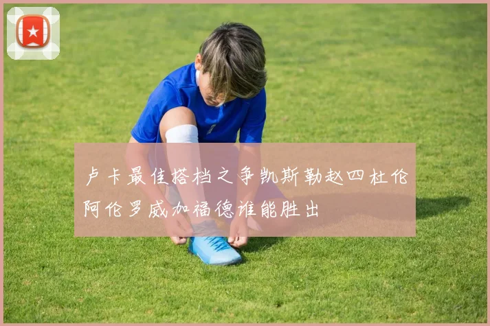卢卡最佳搭档之争凯斯勒赵四杜伦阿伦罗威加福德谁能胜出