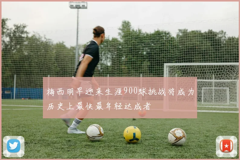 梅西明早迎来生涯900球挑战将成为历史上最快最年轻达成者