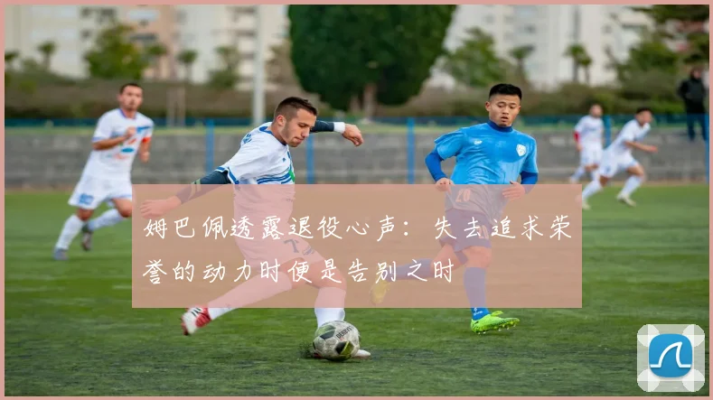 姆巴佩透露退役心声：失去追求荣誉的动力时便是告别之时