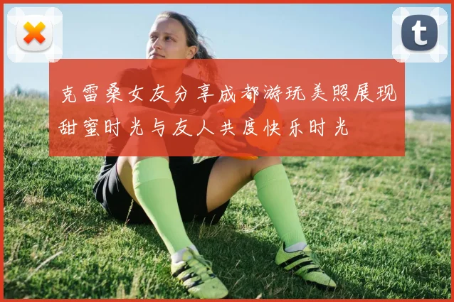 克雷桑女友分享成都游玩美照展现甜蜜时光与友人共度快乐时光