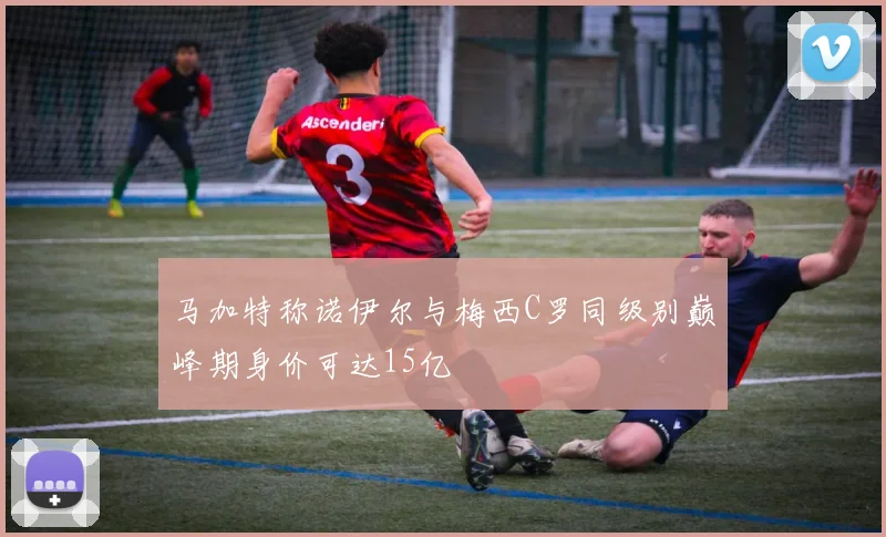 马加特称诺伊尔与梅西C罗同级别巅峰期身价可达15亿