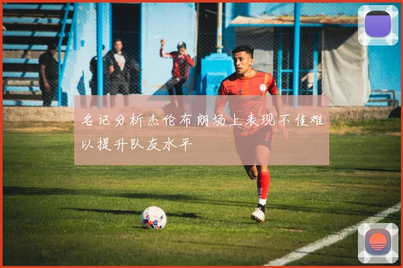 名记分析杰伦布朗场上表现不佳难以提升队友水平