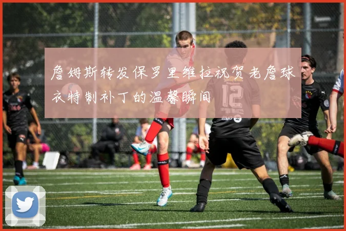 詹姆斯转发保罗里维拉祝贺老詹球衣特制补丁的温馨瞬间