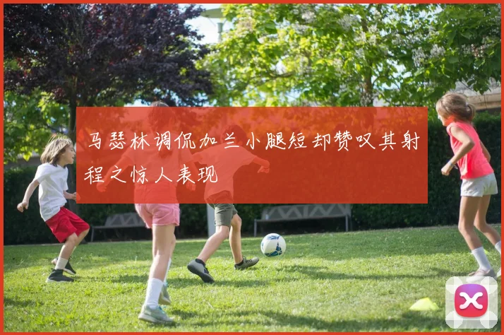 马瑟林调侃加兰小腿短却赞叹其射程之惊人表现