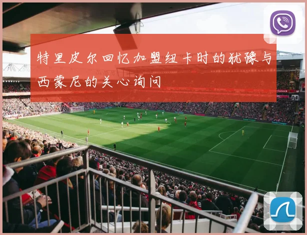 特里皮尔回忆加盟纽卡时的犹豫与西蒙尼的关心询问