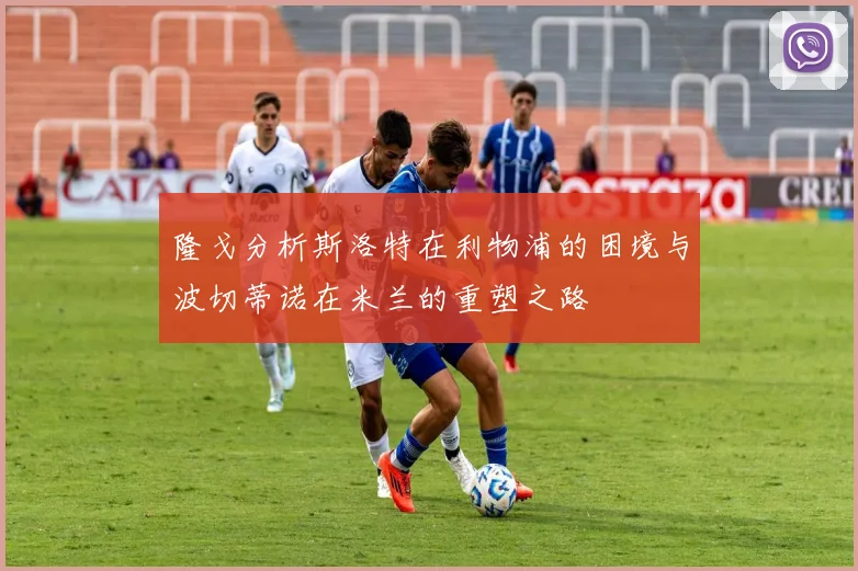 隆戈分析斯洛特在利物浦的困境与波切蒂诺在米兰的重塑之路