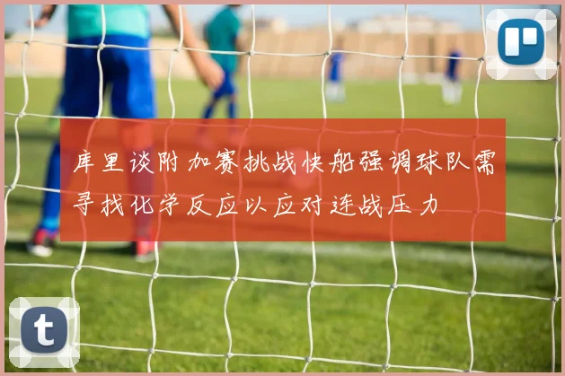 库里谈附加赛挑战快船强调球队需寻找化学反应以应对连战压力