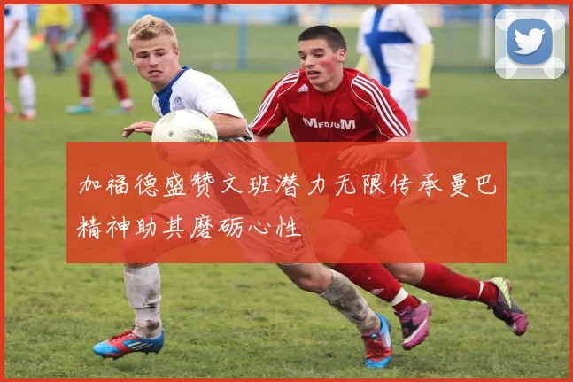 加福德盛赞文班潜力无限传承曼巴精神助其磨砺心性