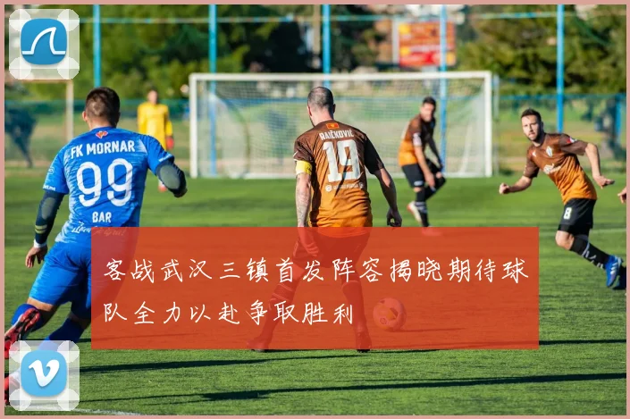 客战武汉三镇首发阵容揭晓期待球队全力以赴争取胜利