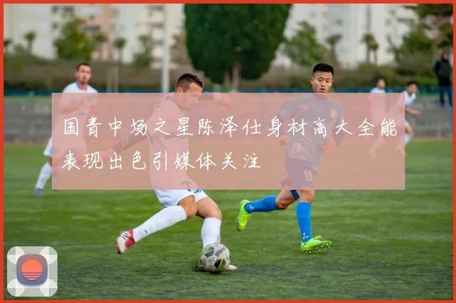 国青中场之星陈泽仕身材高大全能表现出色引媒体关注