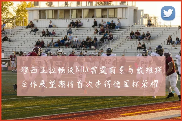 穆西亚拉畅谈NBA雷霆前景与戴维斯合作展望期待首次夺得德国杯荣耀