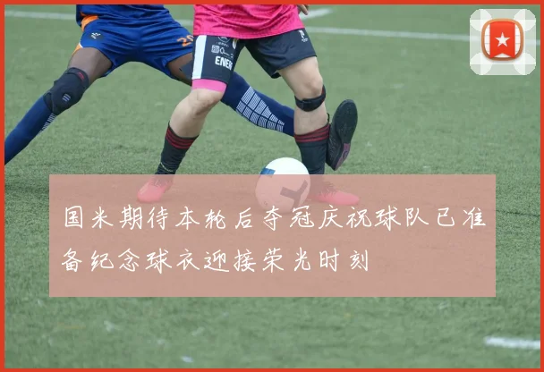 国米期待本轮后夺冠庆祝球队已准备纪念球衣迎接荣光时刻