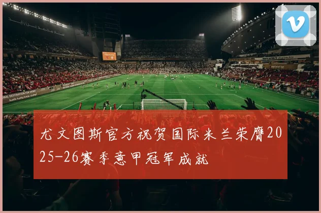 尤文图斯官方祝贺国际米兰荣膺2025-26赛季意甲冠军成就