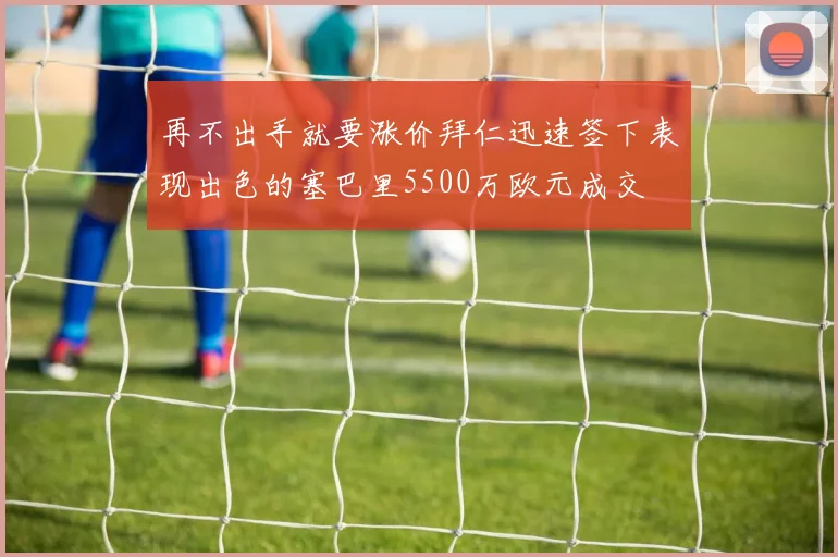 再不出手就要涨价拜仁迅速签下表现出色的塞巴里5500万欧元成交
