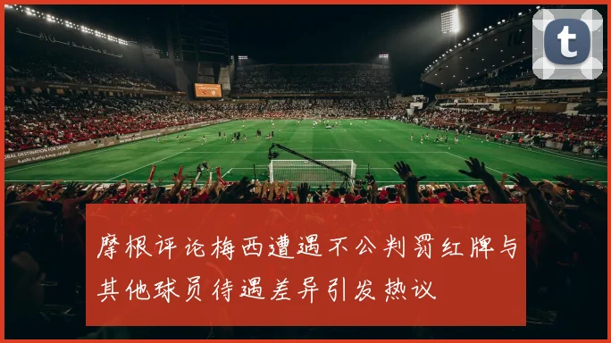 摩根评论梅西遭遇不公判罚红牌与其他球员待遇差异引发热议