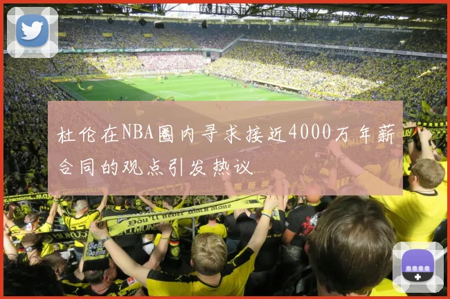 杜伦在NBA圈内寻求接近4000万年薪合同的观点引发热议