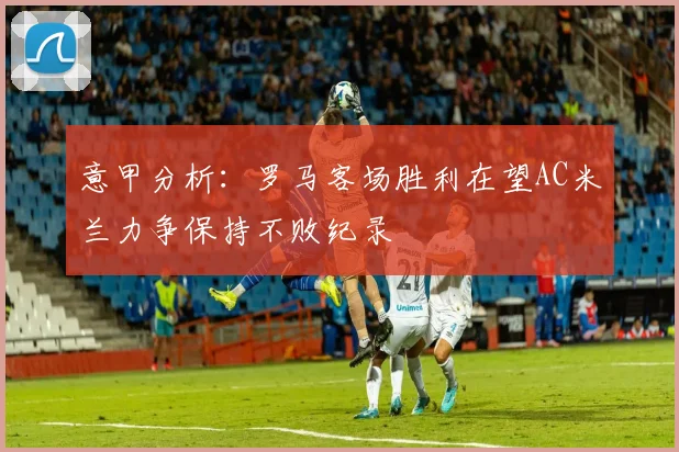 意甲分析：罗马客场胜利在望AC米兰力争保持不败纪录