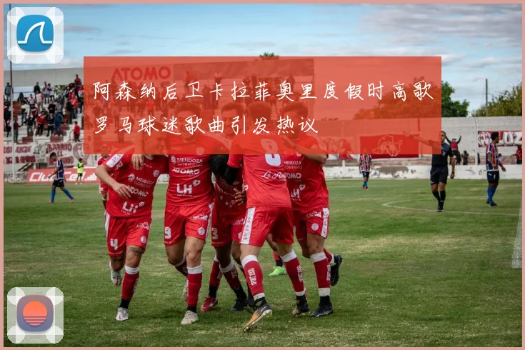 阿森纳后卫卡拉菲奥里度假时高歌罗马球迷歌曲引发热议