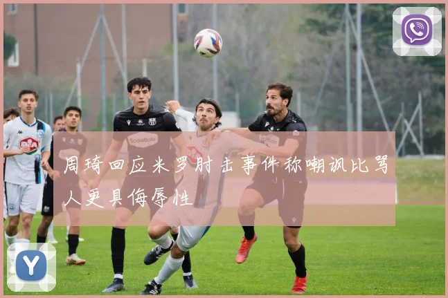 周琦回应米罗肘击事件称嘲讽比骂人更具侮辱性