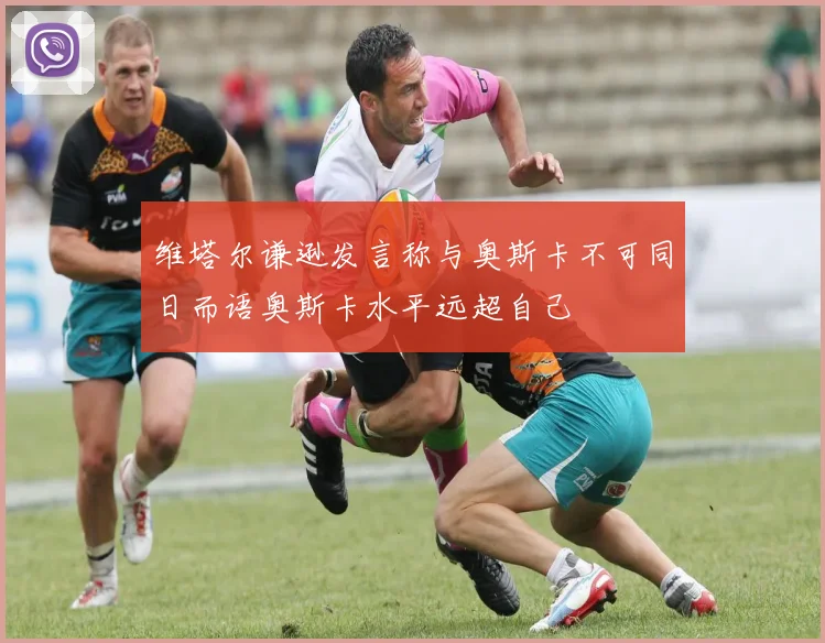 维塔尔谦逊发言称与奥斯卡不可同日而语奥斯卡水平远超自己